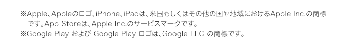 ※Apple、Appleのロゴ、iPhone、iPadは、米国もしくはその他の国や地域におけるApple Inc.の商標　です。App Storeは、Apple Inc.のサービスマークです。※Google Play および Google Play ロゴは、Google LLC の商標です。